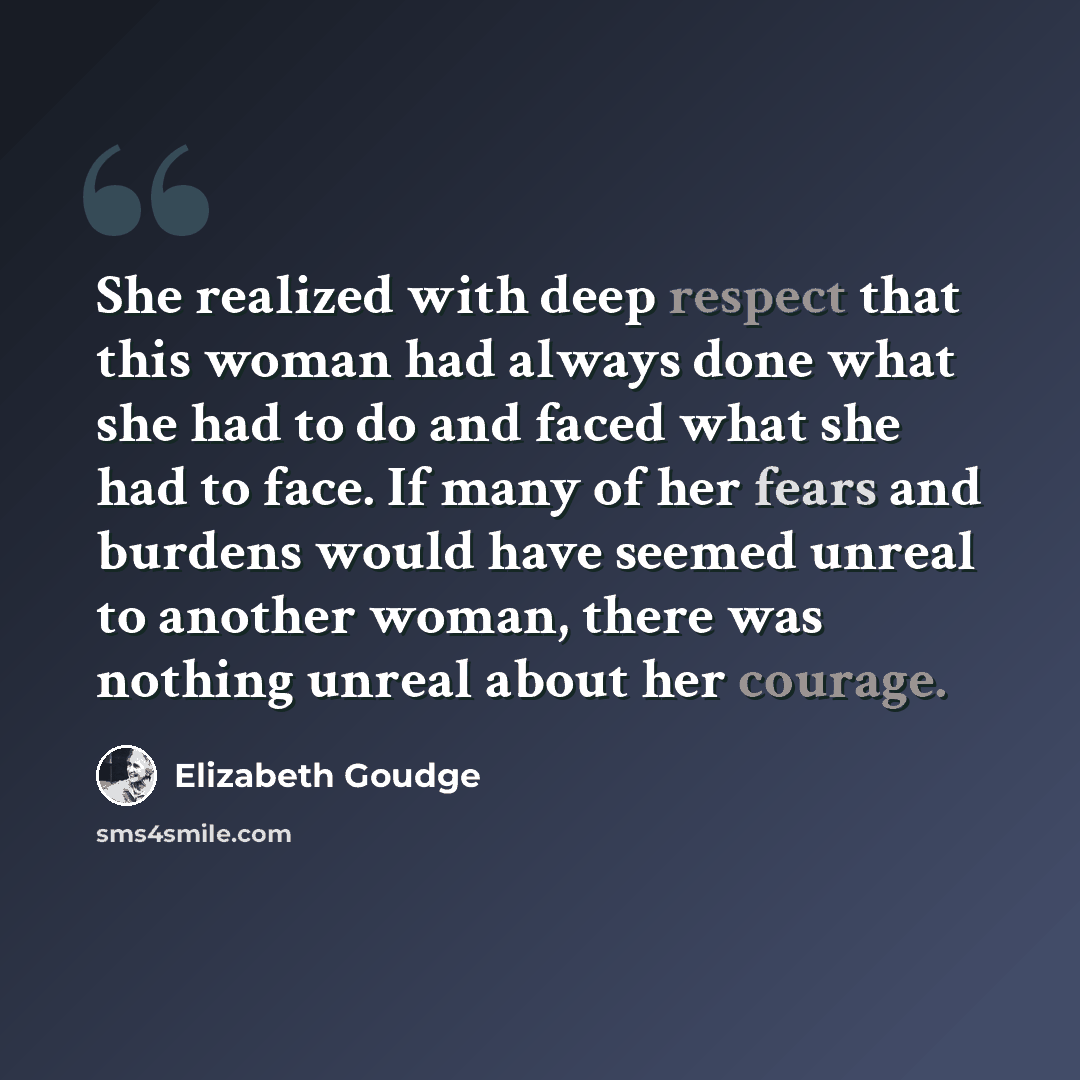 “She realized with deep respect that this woman had always done what she had to do and faced what she had to face. If many of her fears and burdens would have seemed unreal to another woman, there was nothing unreal about her courage.” quote by Elizabeth Goudge