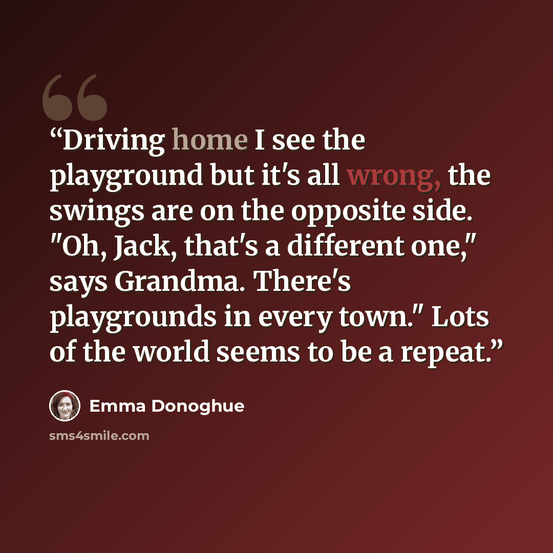 “Driving home I see the playground but it's all wrong, the swings are on the opposite side. "Oh, Jack, that's a different one," says Grandma. There's playgrounds in every town." Lots of the world seems to be a repeat.” quote by Emma Donoghue