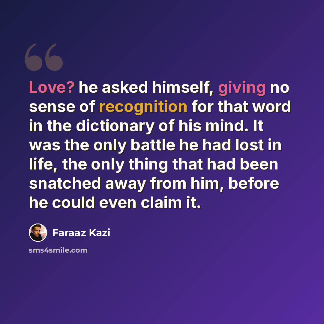 “Love? he asked himself, giving no sense of recognition for that word in the dictionary of his mind. It was the only battle he had lost in life, the only thing that had been snatched away from him, before he could even claim it.” quote by Faraaz Kazi