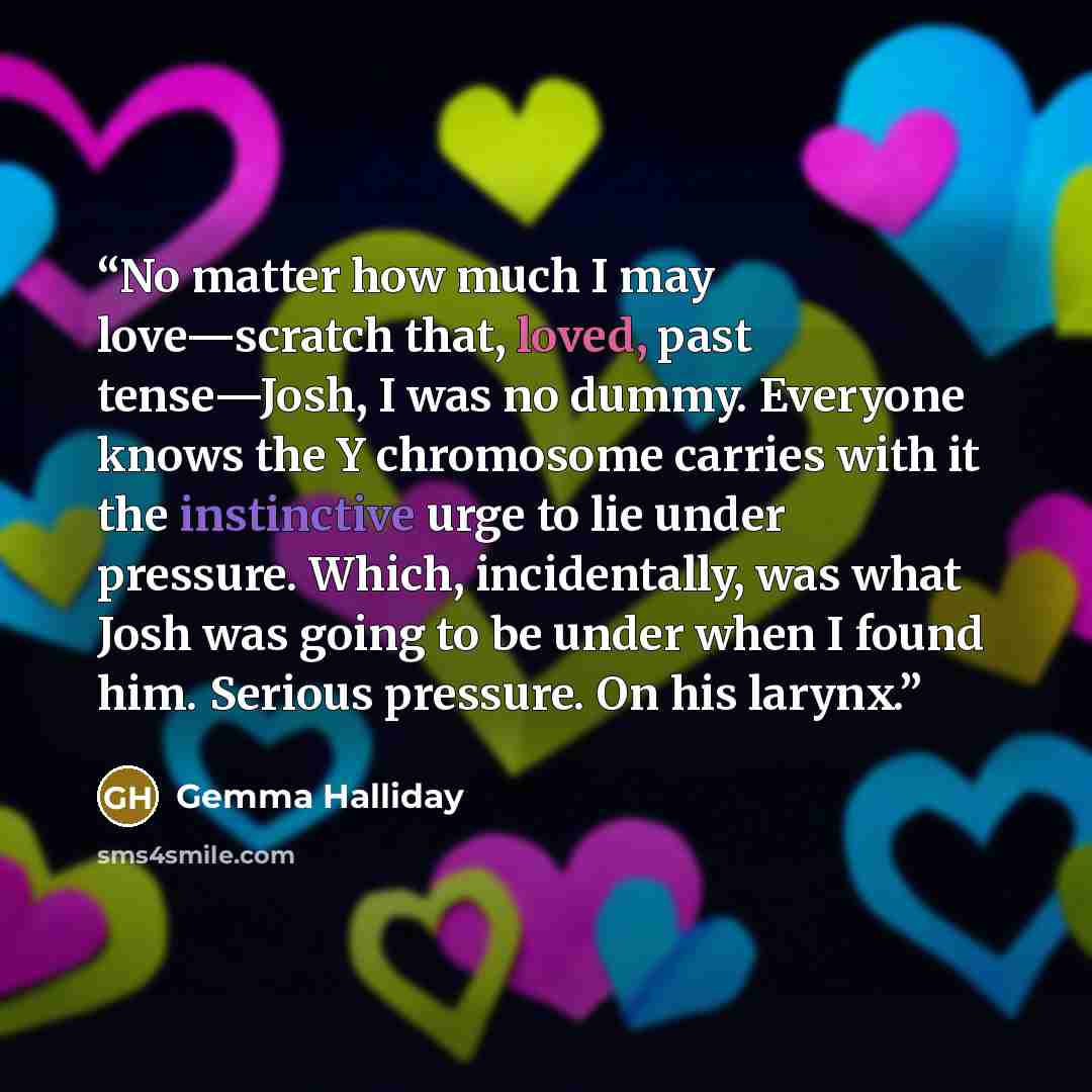 “No matter how much I may love—scratch that, loved, past tense—Josh, I was no dummy. Everyone knows the Y chromosome carries with it the instinctive urge to lie under pressure. Which, incidentally, was what Josh was going to be under when I found him. Serious pressure. On his larynx.” quote by Gemma Halliday
