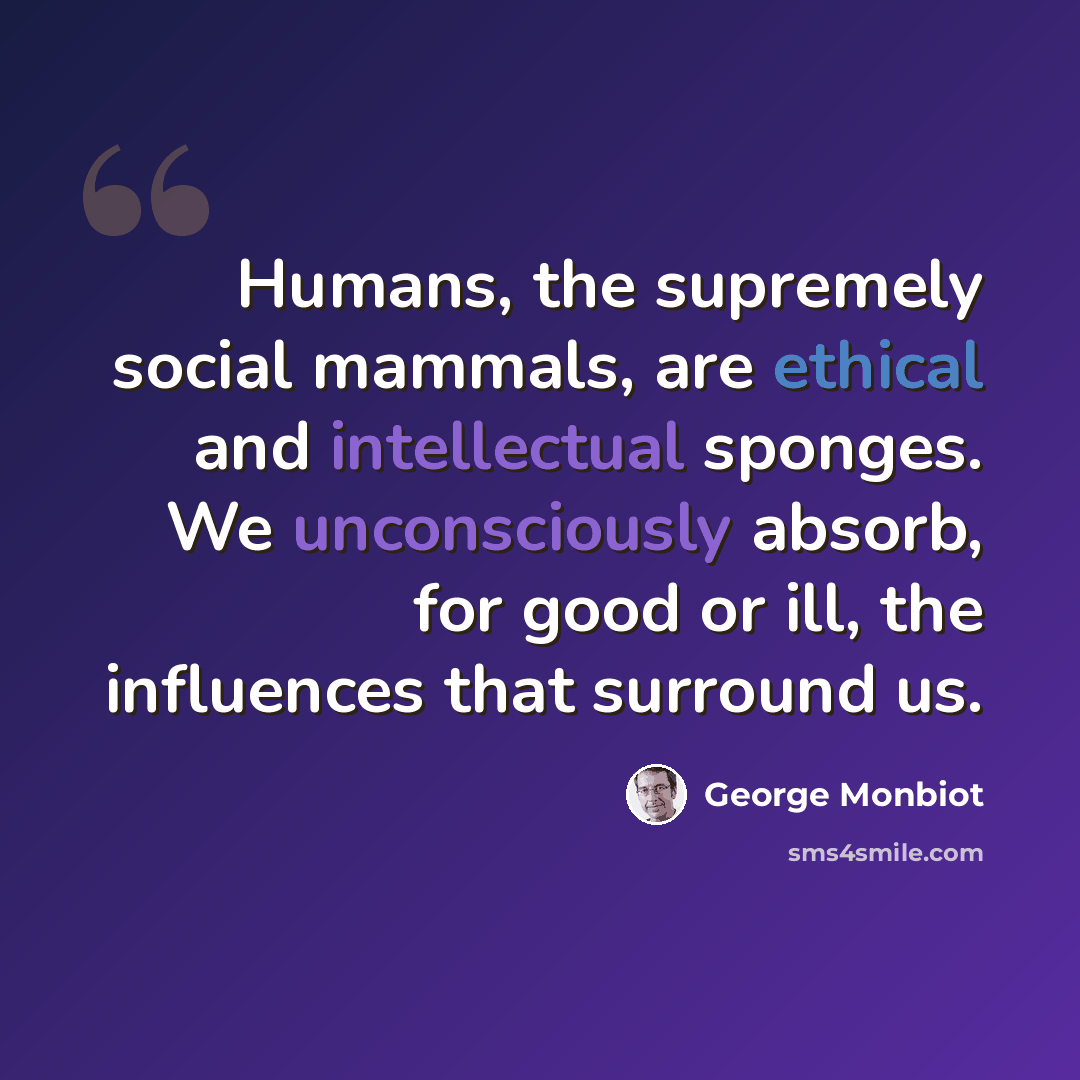“Humans, the supremely social mammals, are ethical and intellectual sponges. We unconsciously absorb, for good or ill, the influences that surround us.” quote by George Monbiot