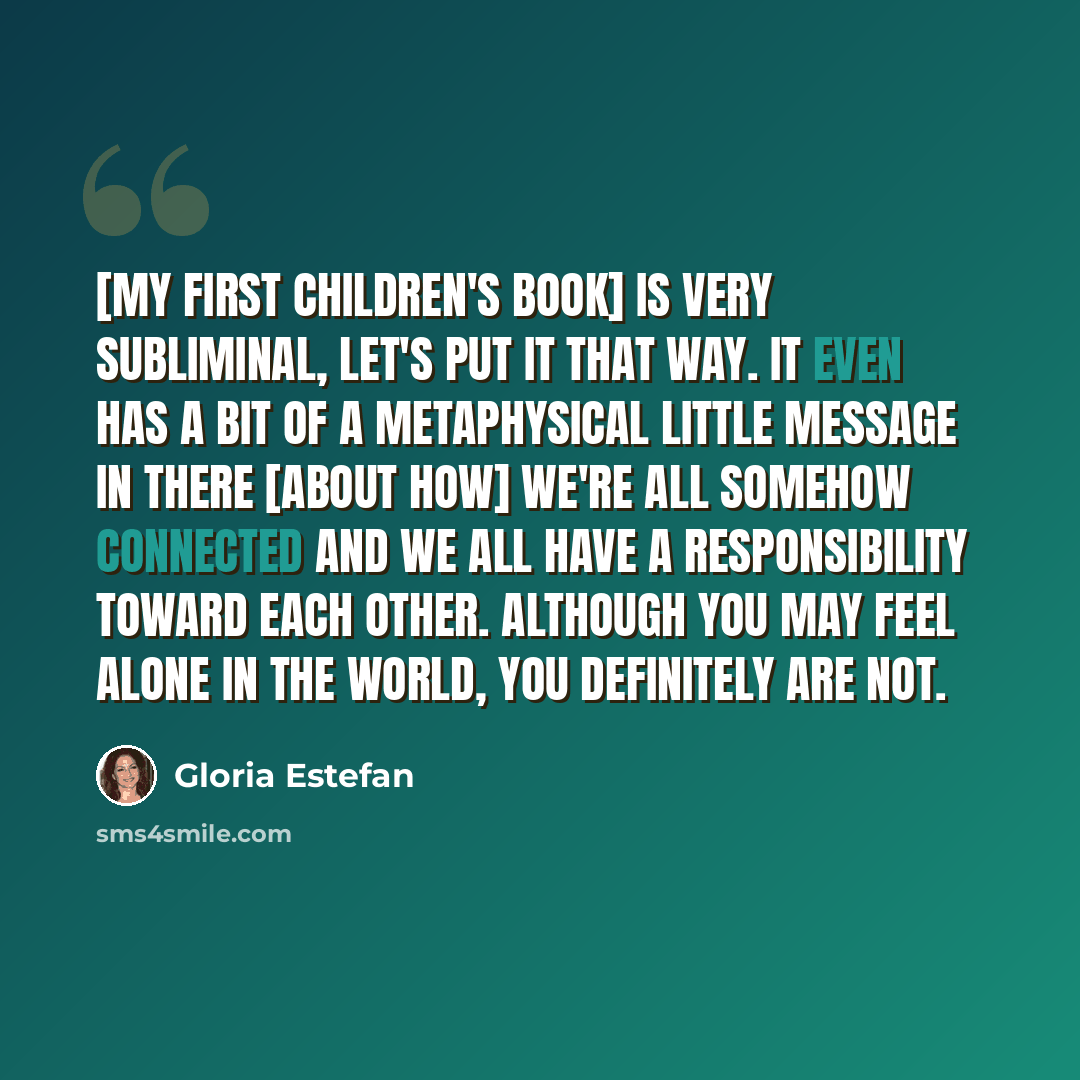 “[My first children's book] is very subliminal, let's put it that way. It even has a bit of a metaphysical little message in there [about how] we're all somehow connected and we all have a responsibility toward each other. Although you may feel alone in the world, you definitely are not.” quote by Gloria Estefan