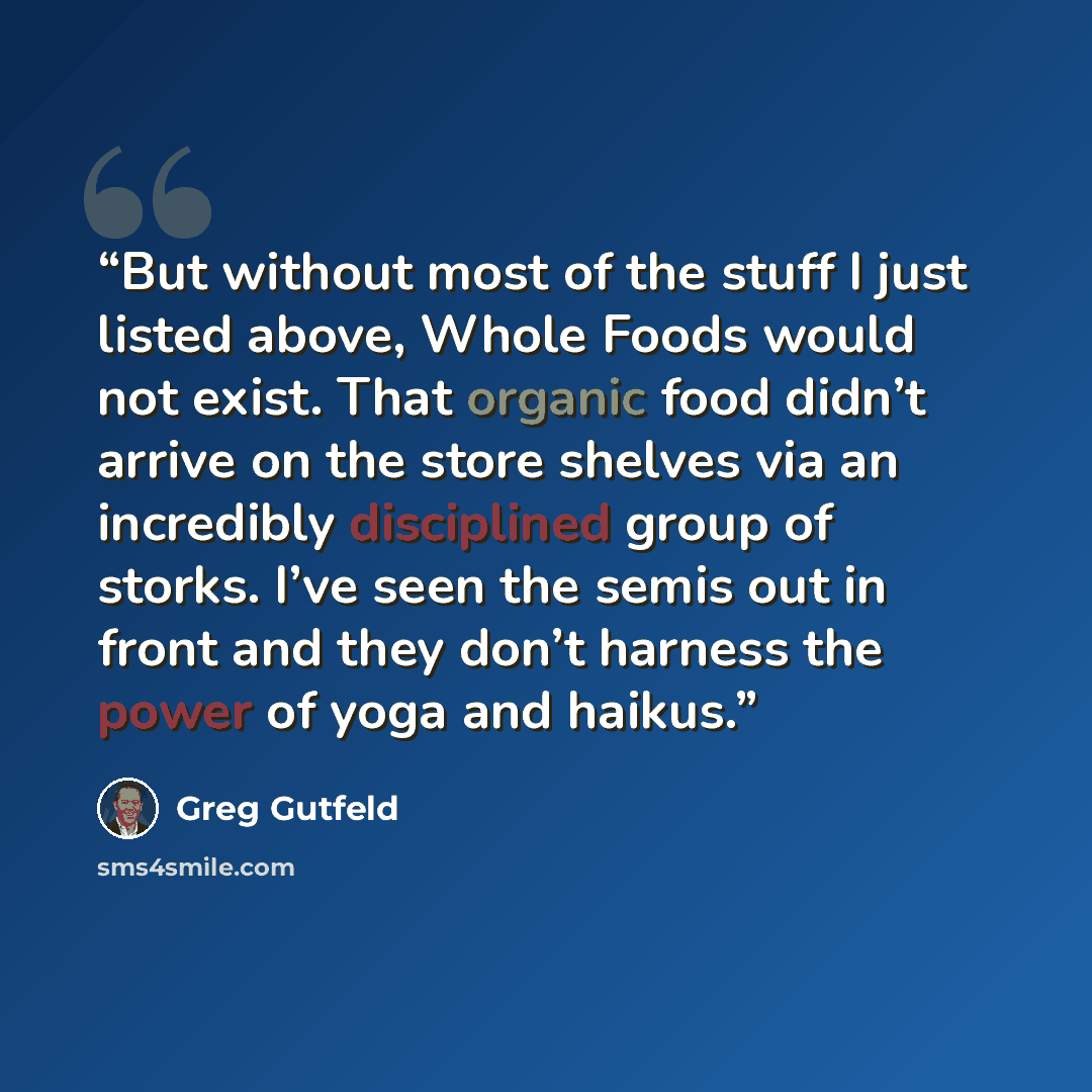 “But without most of the stuff I just listed above, Whole Foods would not exist. That organic food didn’t arrive on the store shelves via an incredibly disciplined group of storks. I’ve seen the semis out in front and they don’t harness the power of yoga and haikus.” quote by Greg Gutfeld