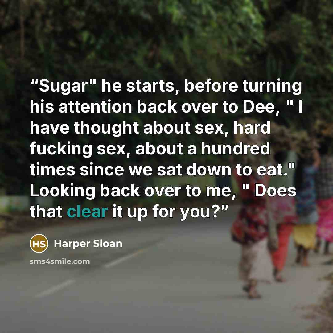 “Sugar" he starts, before turning his attention back over to Dee, " I have thought about sex, hard fucking sex, about a hundred times since we sat down to eat." Looking back over to me, " Does that clear it up for you?” quote by Harper Sloan