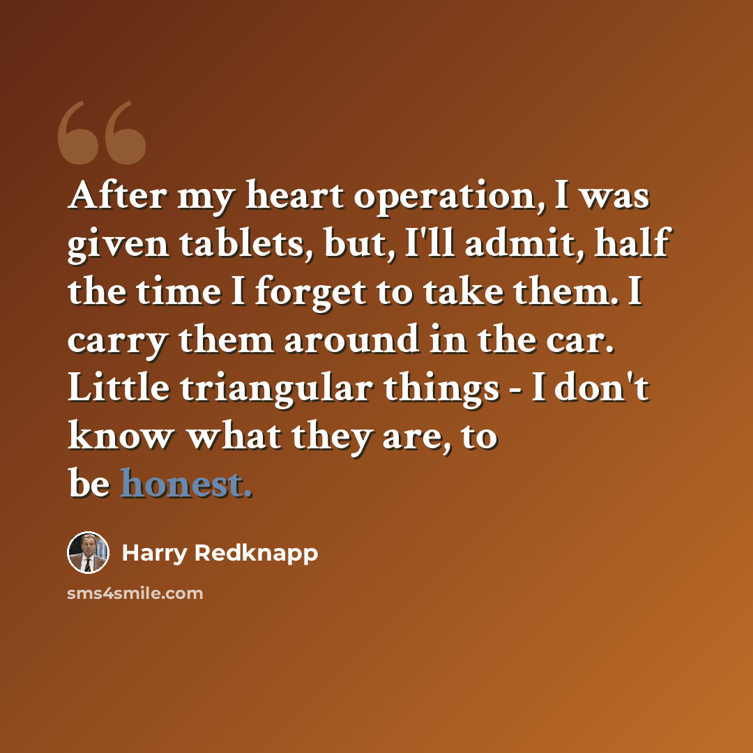 “After my heart operation, I was given tablets, but, I'll admit, half the time I forget to take them. I carry them around in the car. Little triangular things - I don't know what they are, to be honest.” quote by Harry Redknapp