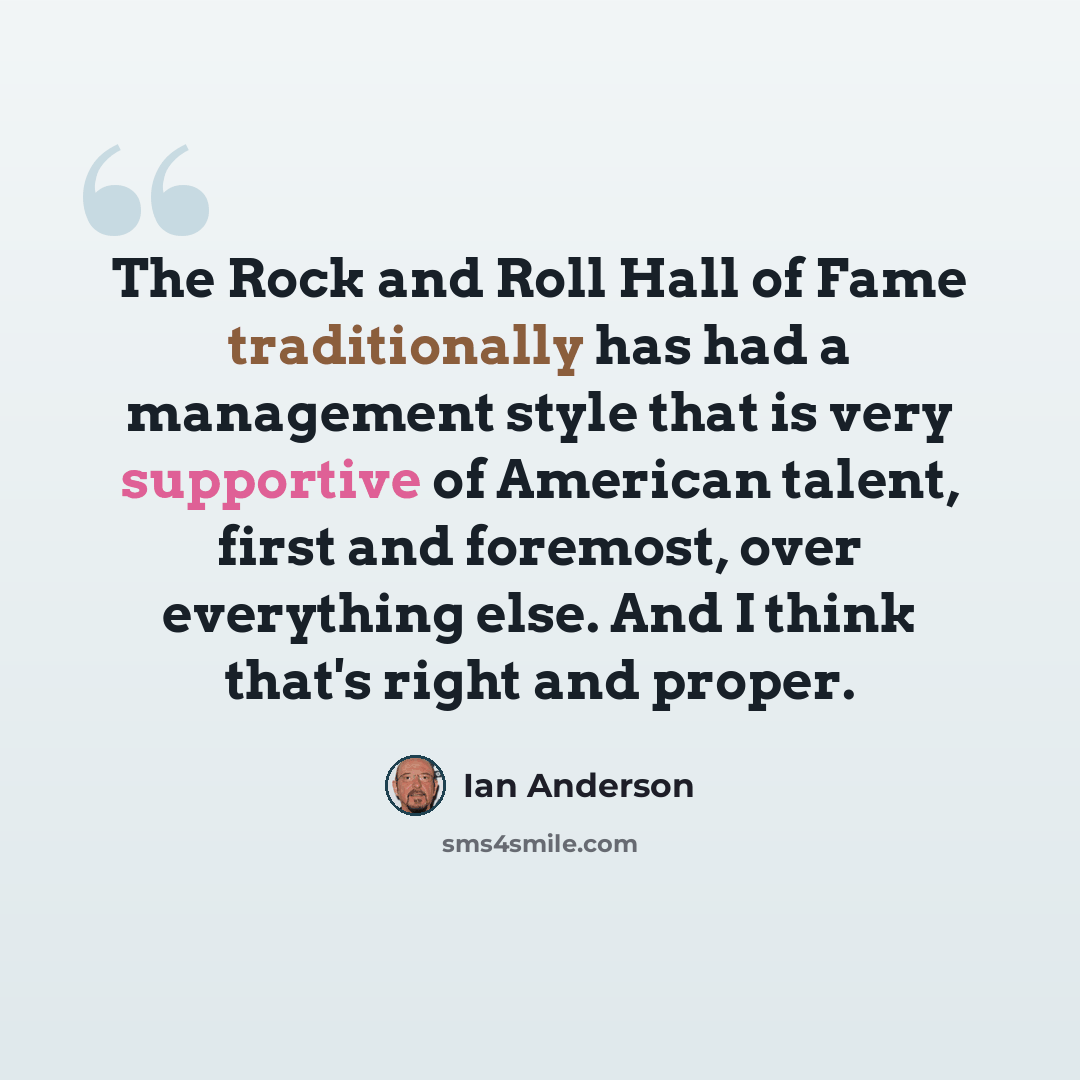 “The Rock and Roll Hall of Fame traditionally has had a management style that is very supportive of American talent, first and foremost, over everything else. And I think that's right and proper.” quote by Ian Anderson