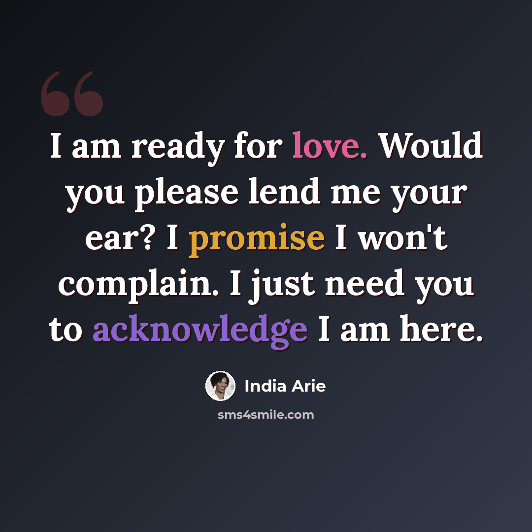 “I am ready for love. Would you please lend me your ear? I promise I won't complain. I just need you to acknowledge I am here.” quote by India Arie
