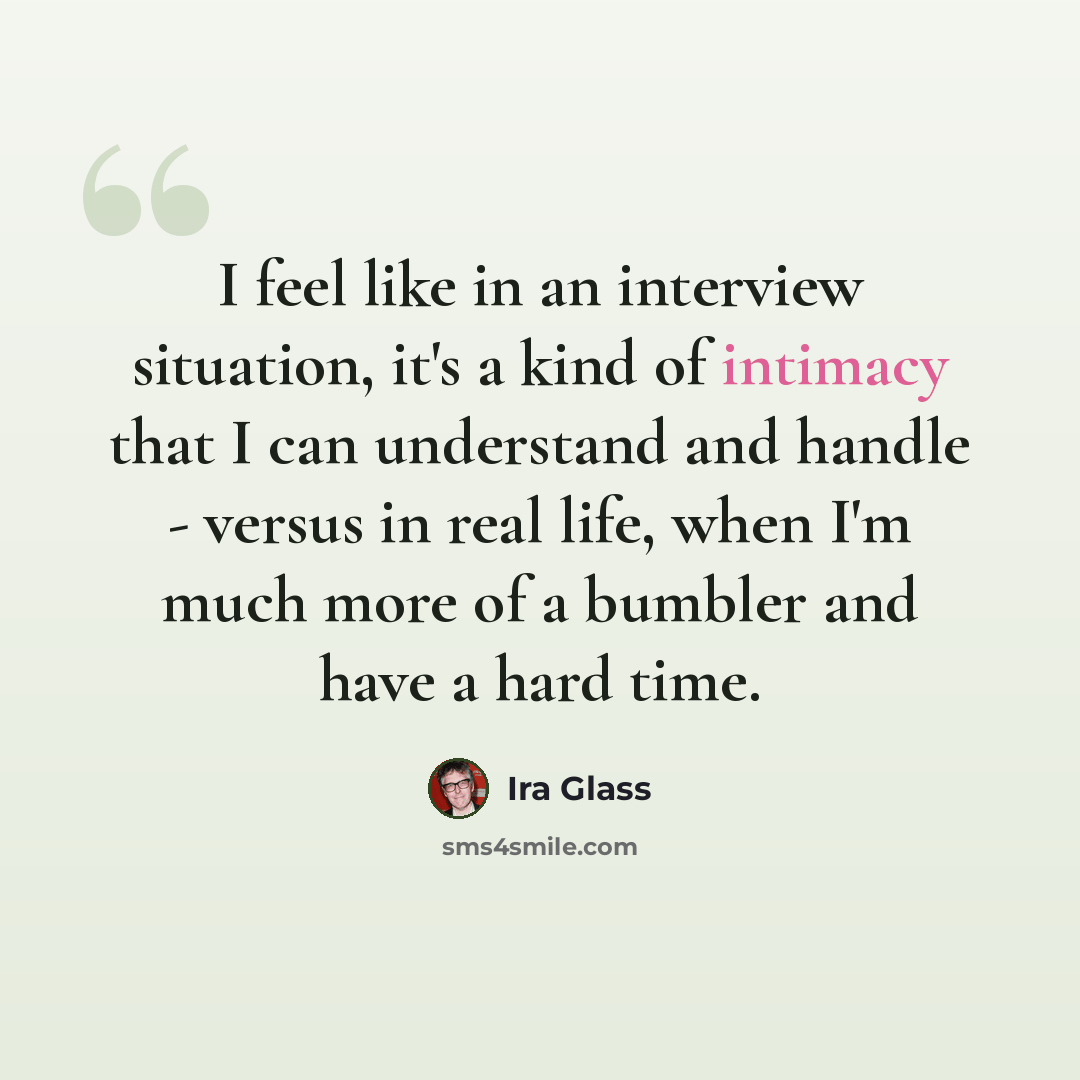 “I feel like in an interview situation, it's a kind of intimacy that I can understand and handle - versus in real life, when I'm much more of a bumbler and have a hard time.” quote by Ira Glass