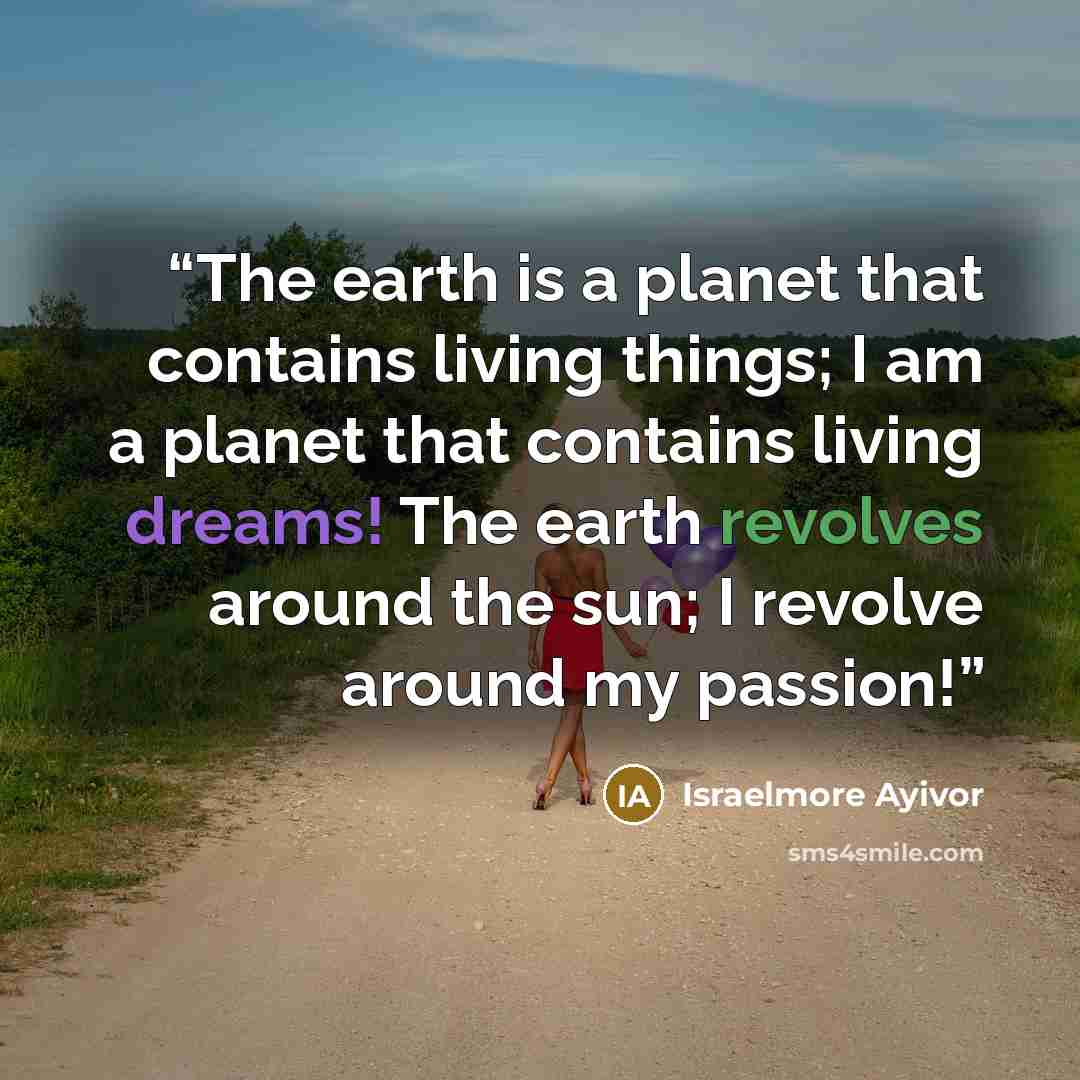 “The earth is a planet that contains living things; I am a planet that contains living dreams! The earth revolves around the sun; I revolve around my passion!” quote by Israelmore Ayivor