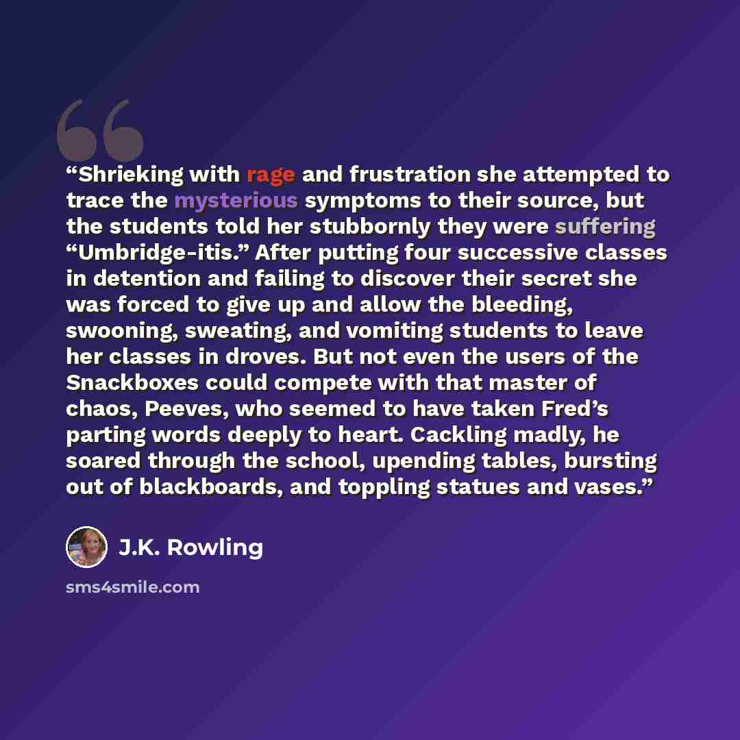“Shrieking with rage and frustration she attempted to trace the mysterious symptoms to their source, but the students told her stubbornly they were suffering “Umbridge-itis.” After putting four successive classes in detention and failing to discover their secret she was forced to give up and allow…” quote by J.K. Rowling