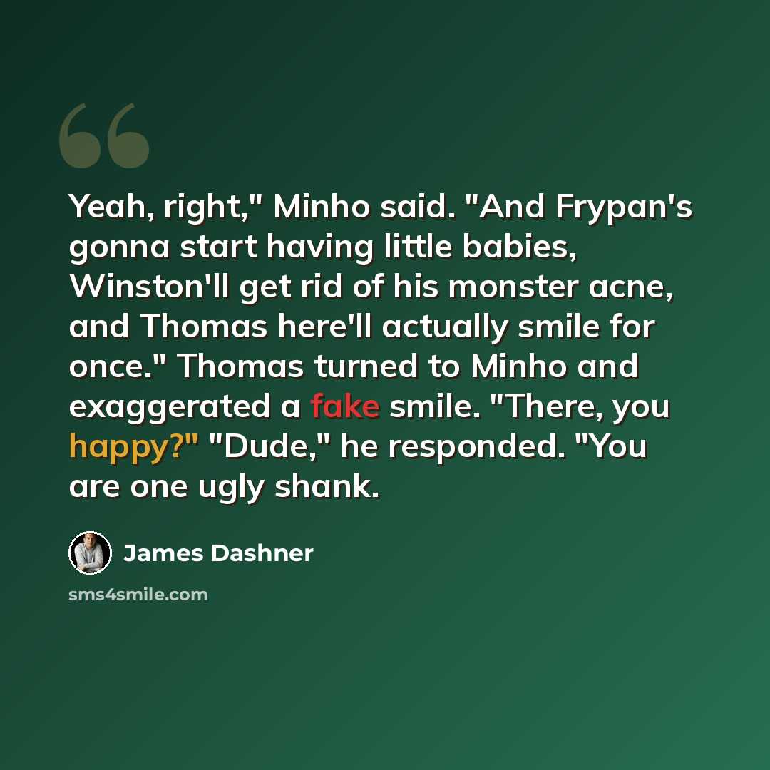 “Yeah, right," Minho said. "And Frypan's gonna start having little babies, Winston'll get rid of his monster acne, and Thomas here'll actually smile for once." Thomas turned to Minho and exaggerated a fake smile. "There, you happy?" "Dude," he responded. "You are one ugly shank.” quote by James Dashner