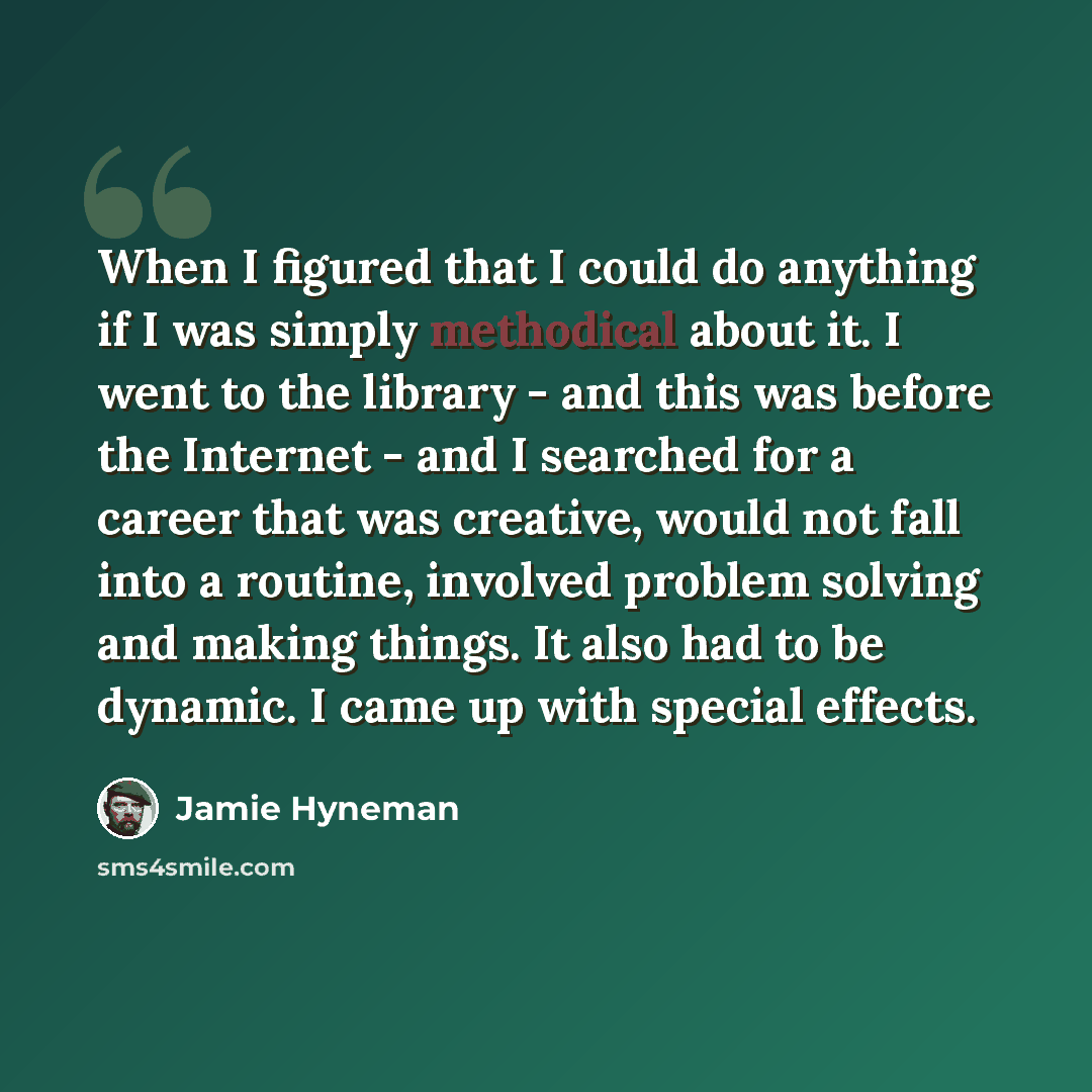 “When I figured that I could do anything if I was simply methodical about it. I went to the library - and this was before the Internet - and I searched for a career that was creative, would not fall into a routine, involved problem solving and making things. It also had to be dynamic. I came up…” quote by Jamie Hyneman