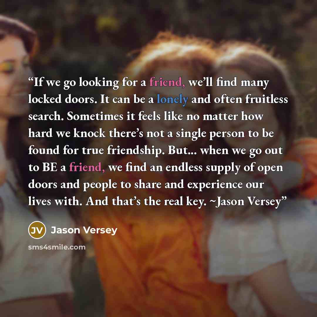 “If we go looking for a friend, we’ll find many locked doors. It can be a lonely and often fruitless search. Sometimes it feels like no matter how hard we knock there’s not a single person to be found for true friendship. But... when we go out to BE a friend, we find an endless supply of open doors…” quote by Jason Versey