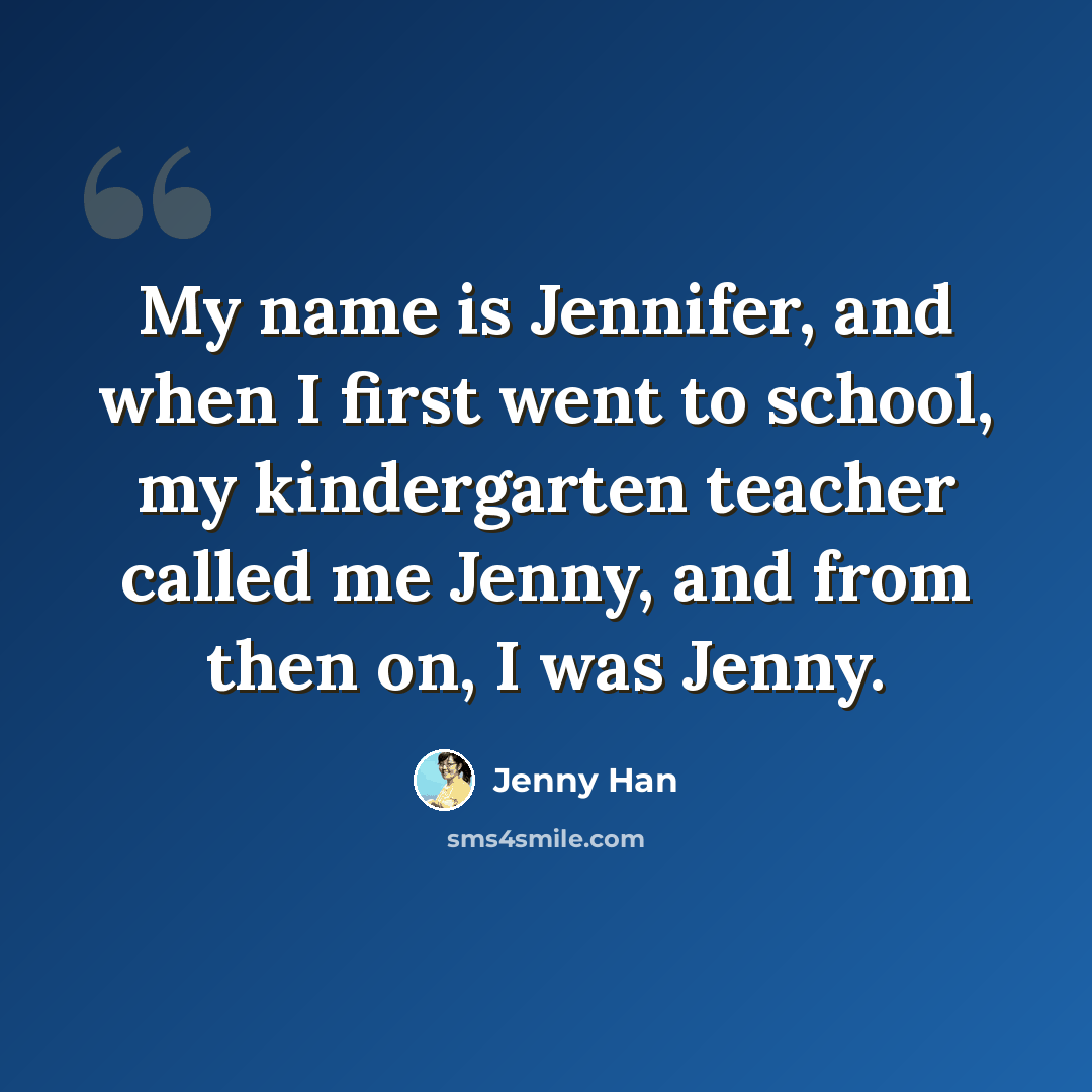 “My name is Jennifer, and when I first went to school, my kindergarten teacher called me Jenny, and from then on, I was Jenny.” quote by Jenny Han