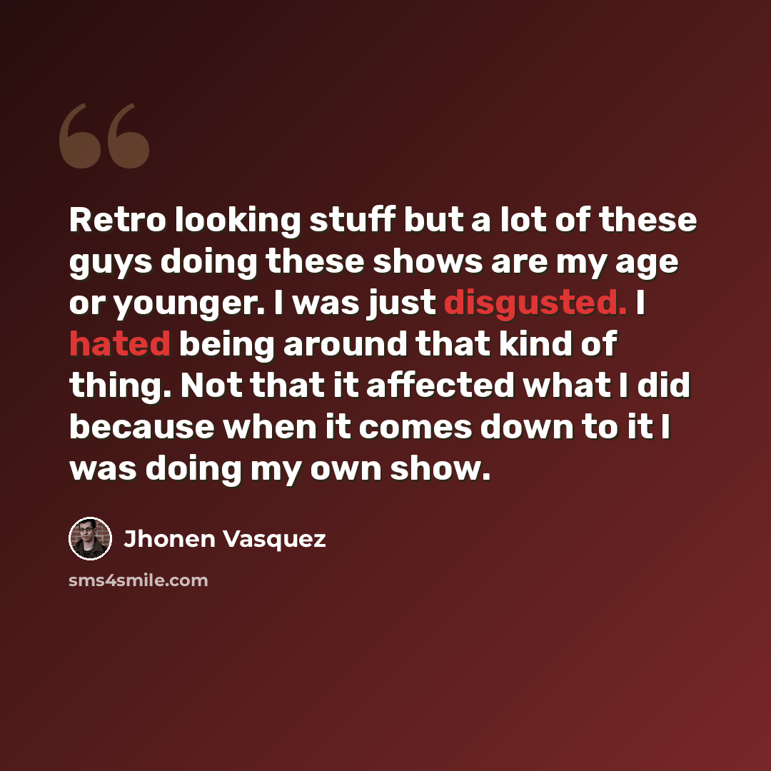 “Retro looking stuff but a lot of these guys doing these shows are my age or younger. I was just disgusted. I hated being around that kind of thing. Not that it affected what I did because when it comes down to it I was doing my own show.” quote by Jhonen Vasquez