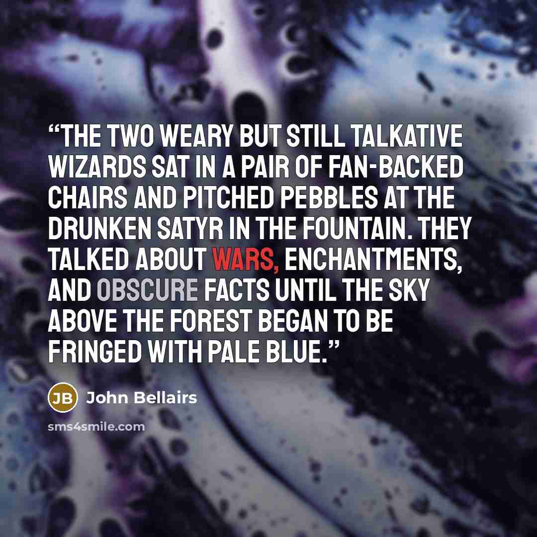 “The two weary but still talkative wizards sat in a pair of fan-backed chairs and pitched pebbles at the drunken satyr in the fountain. They talked about wars, enchantments, and obscure facts until the sky above the forest began to be fringed with pale blue.” quote by John Bellairs