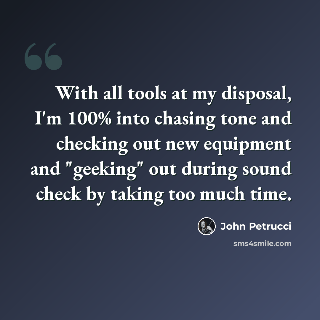 “With all tools at my disposal, I'm 100% into chasing tone and checking out new equipment and "geeking" out during sound check by taking too much time.” quote by John Petrucci