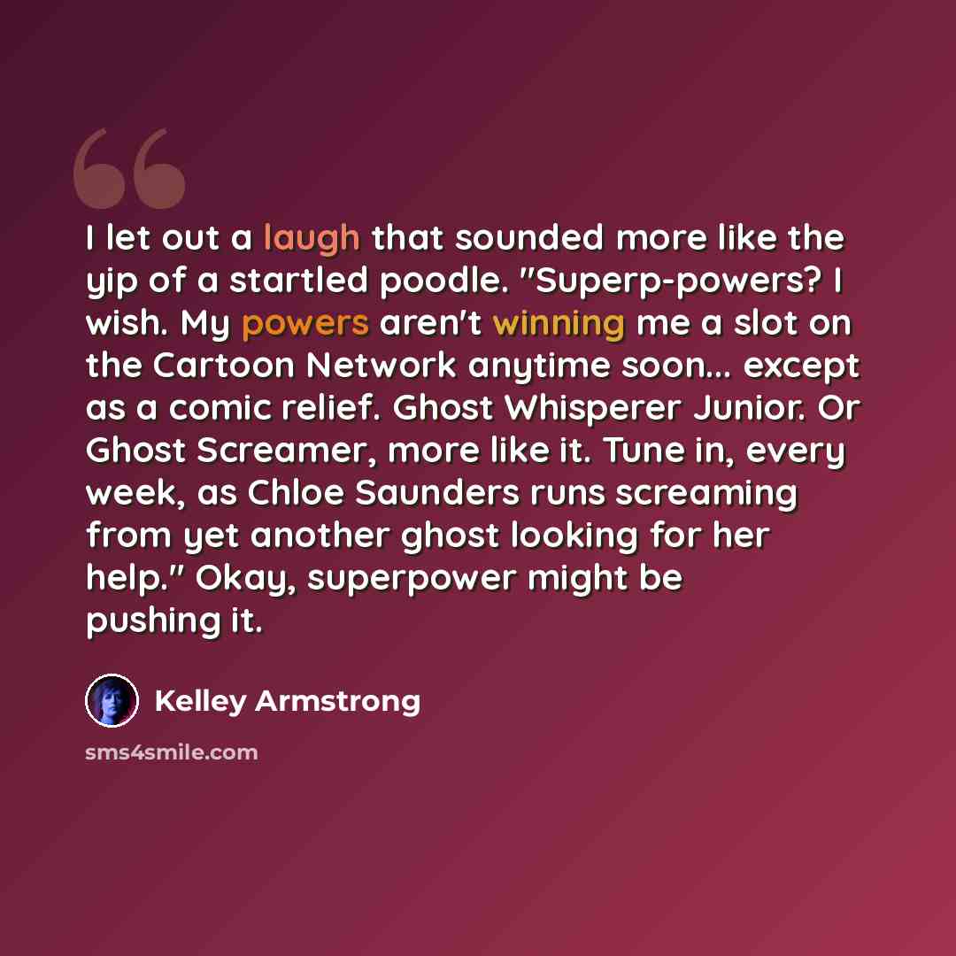 “I let out a laugh that sounded more like the yip of a startled poodle. "Superp-powers? I wish. My powers aren't winning me a slot on the Cartoon Network anytime soon... except as a comic relief. Ghost Whisperer Junior. Or Ghost Screamer, more like it. Tune in, every week, as Chloe Saunders runs…” quote by Kelley Armstrong