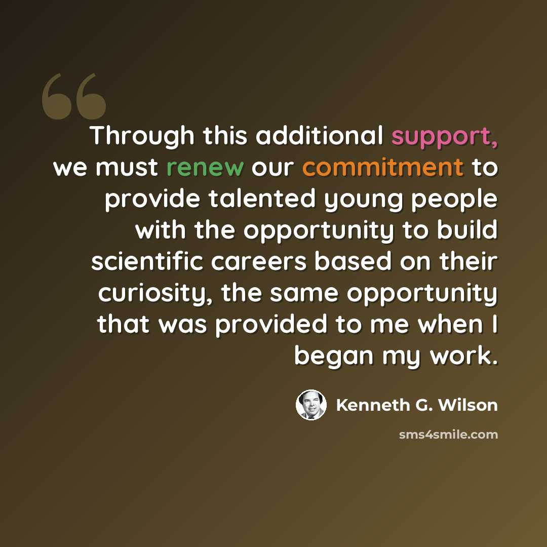 “Through this additional support, we must renew our commitment to provide talented young people with the opportunity to build scientific careers based on their curiosity, the same opportunity that was provided to me when I began my work.” quote by Kenneth G. Wilson