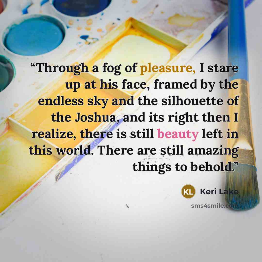 “Through a fog of pleasure, I stare up at his face, framed by the endless sky and the silhouette of the Joshua, and its right then I realize, there is still beauty left in this world. There are still amazing things to behold.” quote by Keri Lake