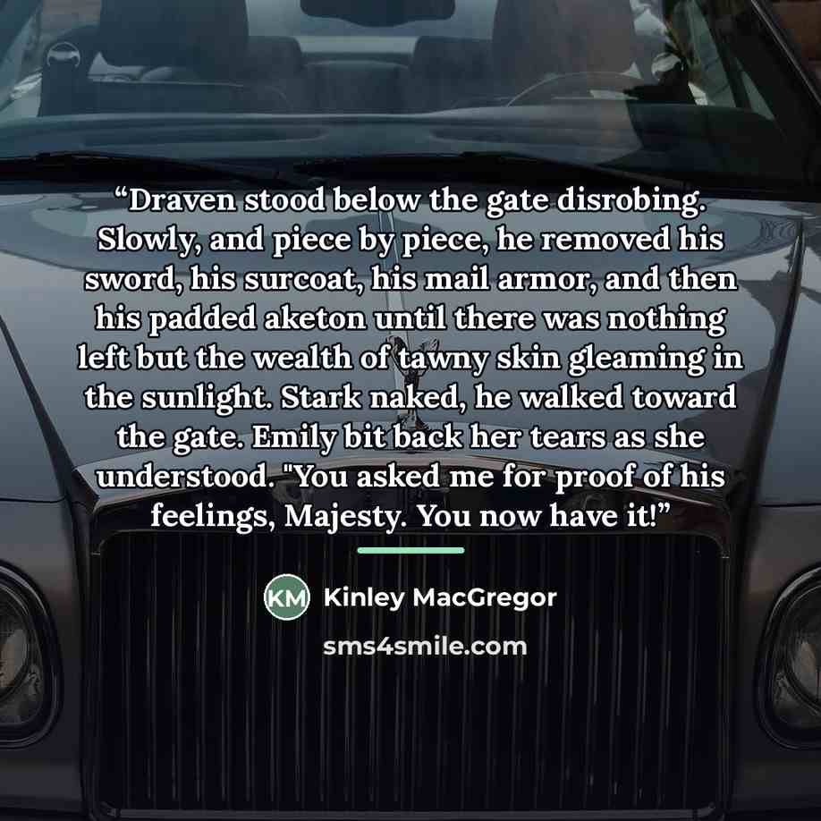 “Draven stood below the gate disrobing. Slowly, and piece by piece, he removed his sword, his surcoat, his mail armor, and then his padded aketon until there was nothing left but the wealth of tawny skin gleaming in the sunlight. Stark naked, he walked toward the gate. Emily bit back her tears as…” quote by Kinley MacGregor