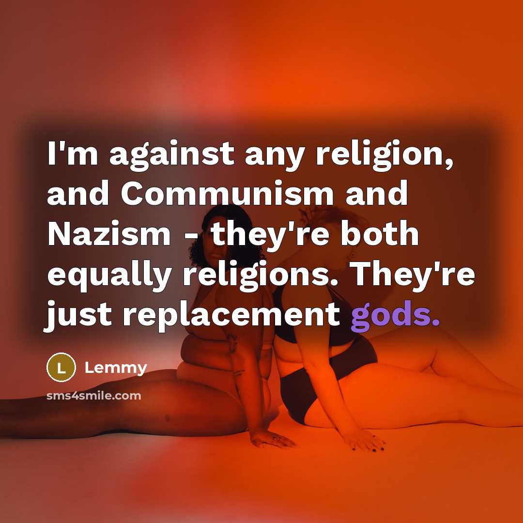 “I'm against any religion, and Communism and Nazism - they're both equally religions. They're just replacement gods.” quote by Lemmy