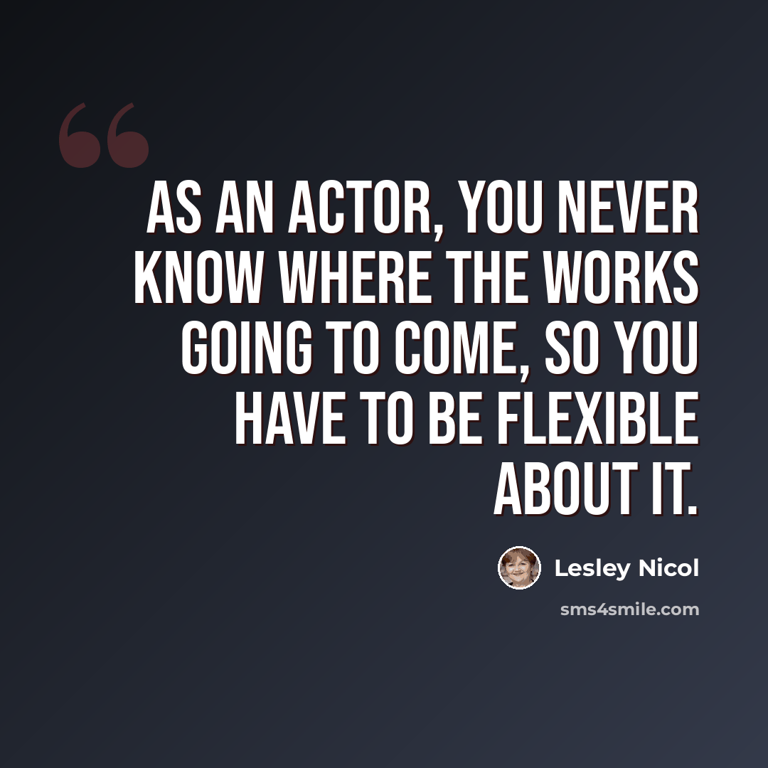 “As an actor, you never know where the works going to come, so you have to be flexible about it.” quote by Lesley Nicol