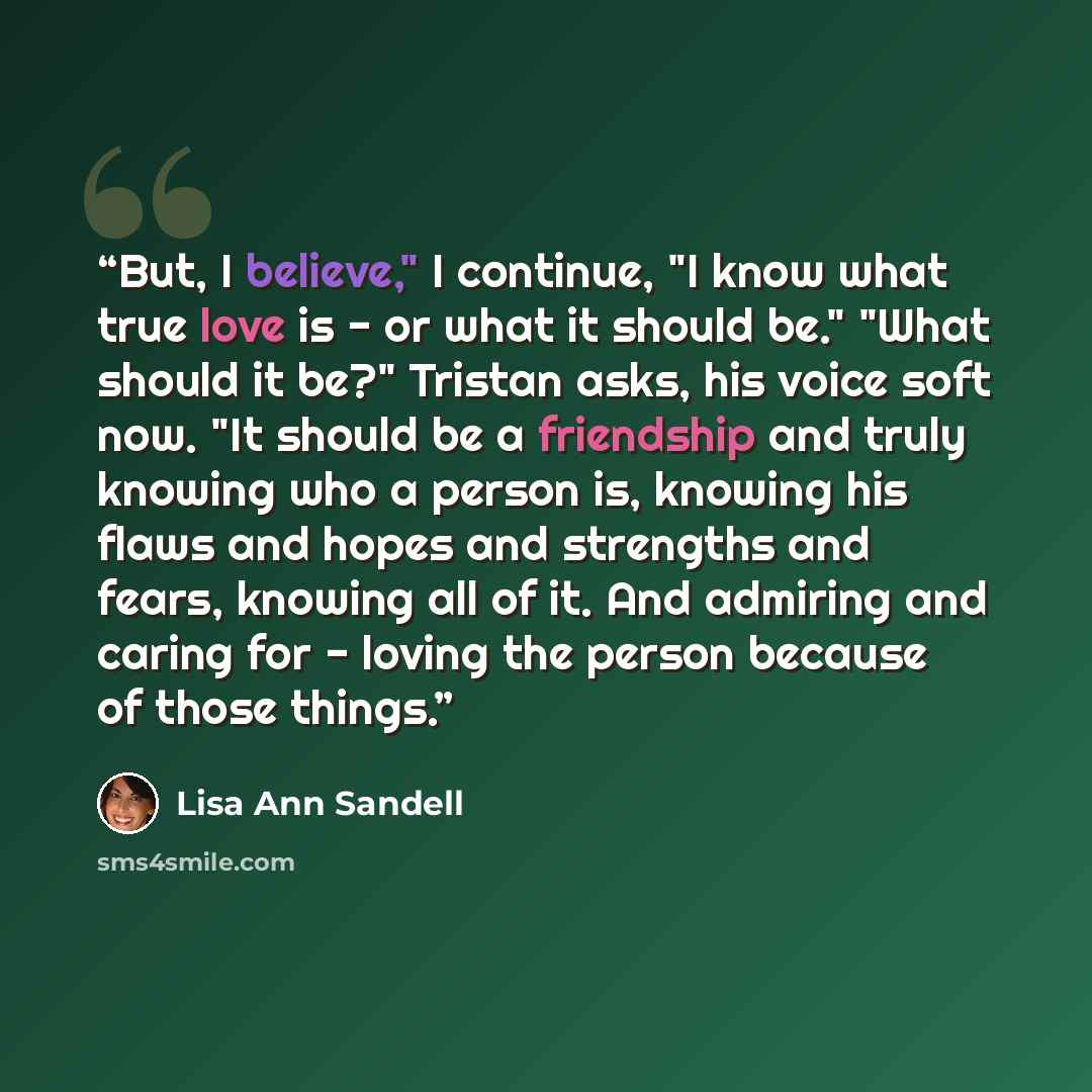 “But, I believe," I continue, "I know what true love is - or what it should be." "What should it be?" Tristan asks, his voice soft now. "It should be a friendship and truly knowing who a person is, knowing his flaws and hopes and strengths and fears, knowing all of it. And admiring and caring for…” quote by Lisa Ann Sandell
