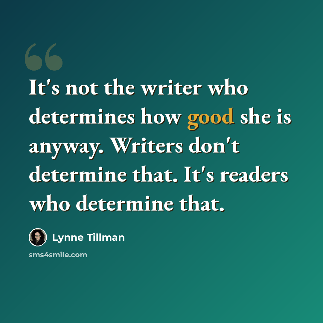 “It's not the writer who determines how good she is anyway. Writers don't determine that. It's readers who determine that.” quote by Lynne Tillman