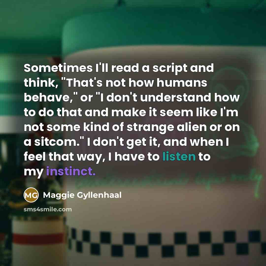 “Sometimes I'll read a script and think, "That's not how humans behave," or "I don't understand how to do that and make it seem like I'm not some kind of strange alien or on a sitcom." I don't get it, and when I feel that way, I have to listen to my instinct.” quote by Maggie Gyllenhaal