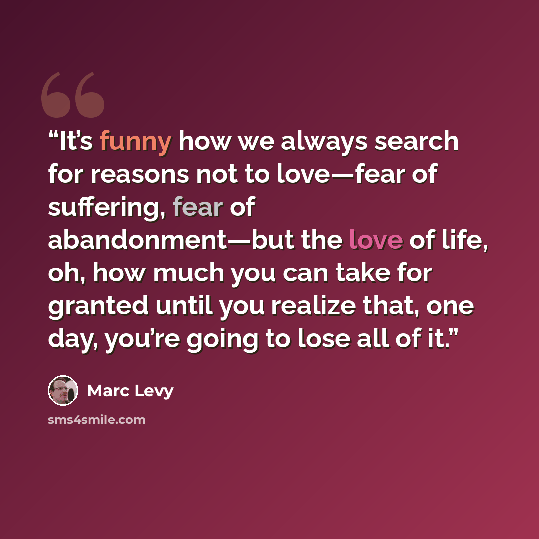 “It’s funny how we always search for reasons not to love—fear of suffering, fear of abandonment—but the love of life, oh, how much you can take for granted until you realize that, one day, you’re going to lose all of it.” quote by Marc Levy
