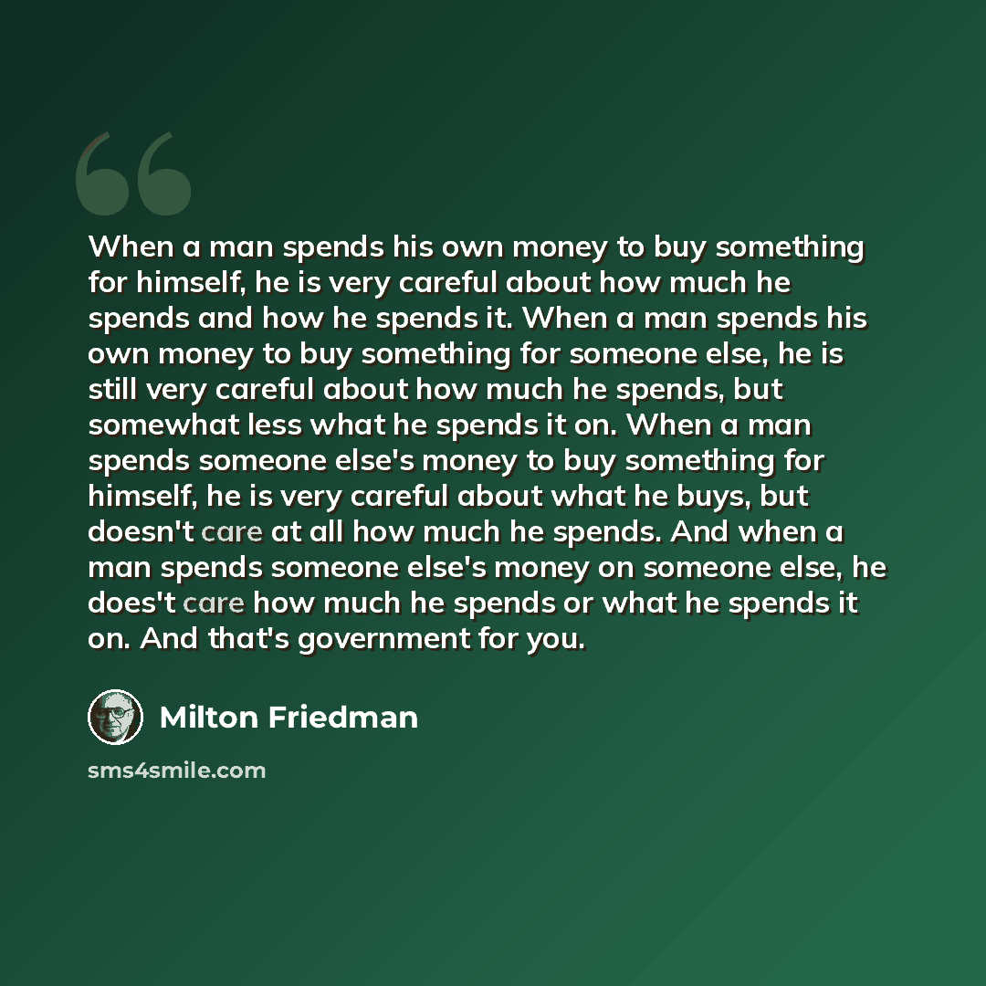 “When a man spends his own money to buy something for himself, he is very careful about how much he spends and how he spends it. When a man spends his own money to buy something for someone else, he is still very careful about how much he spends, but somewhat less what he spends it on. When a man…” quote by Milton Friedman