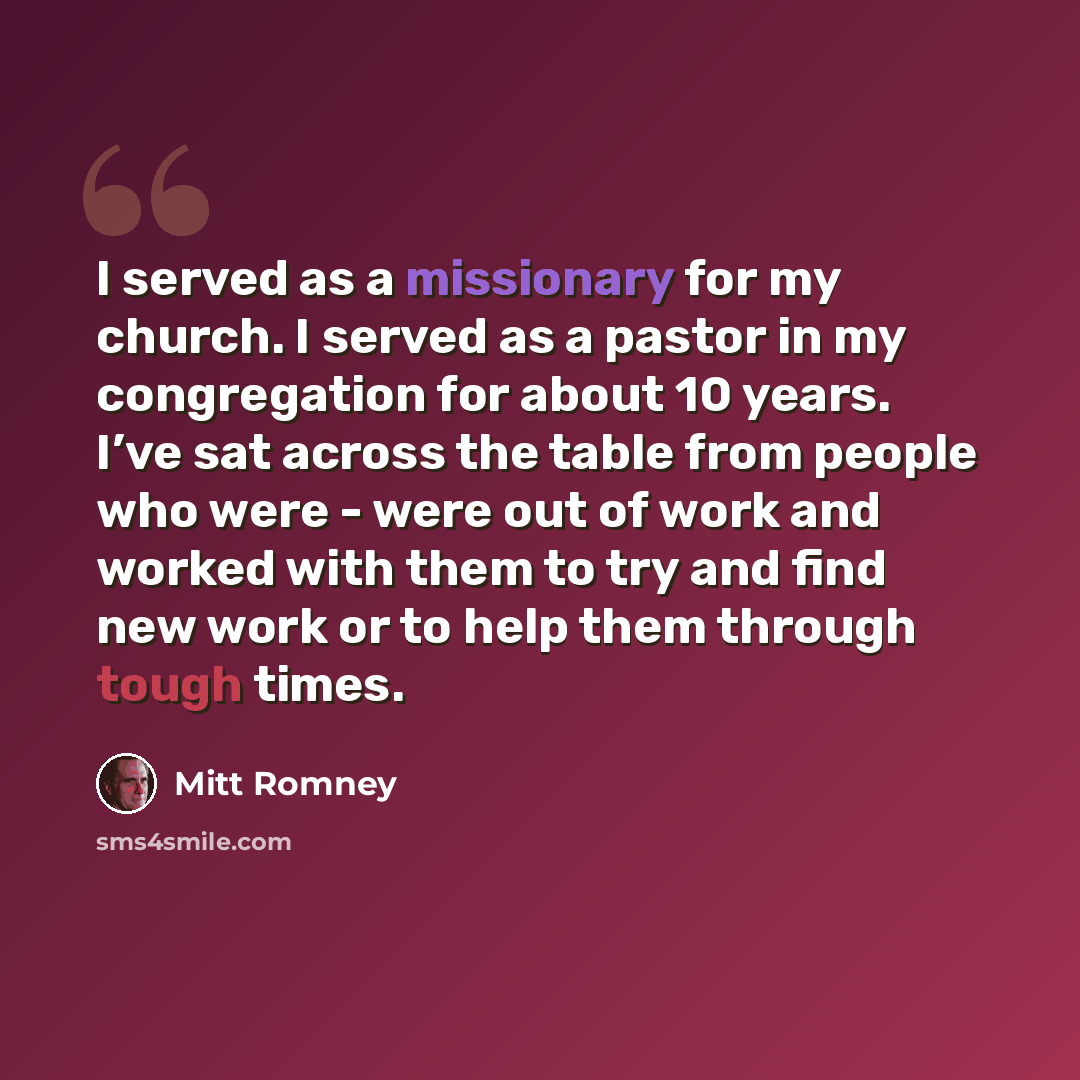 “I served as a missionary for my church. I served as a pastor in my congregation for about 10 years. I’ve sat across the table from people who were - were out of work and worked with them to try and find new work or to help them through tough times.” quote by Mitt Romney