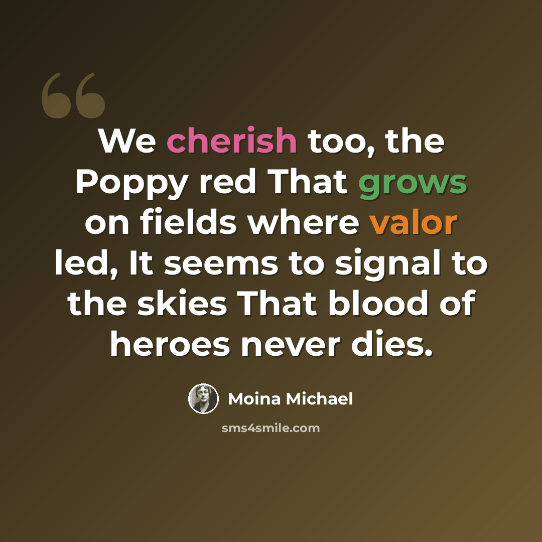 “We cherish too, the Poppy red That grows on fields where valor led, It seems to signal to the skies That blood of heroes never dies.” quote by Moina Michael