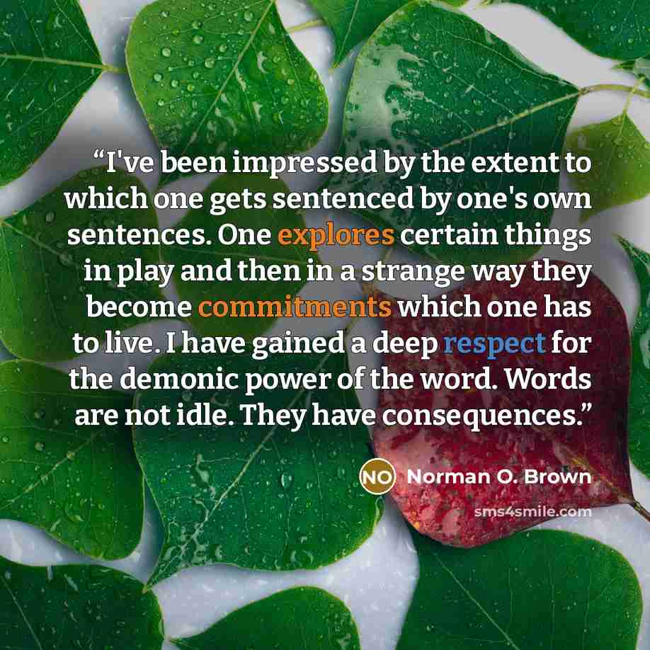 “I've been impressed by the extent to which one gets sentenced by one's own sentences. One explores certain things in play and then in a strange way they become commitments which one has to live. I have gained a deep respect for the demonic power of the word. Words are not idle. They have…” quote by Norman O. Brown