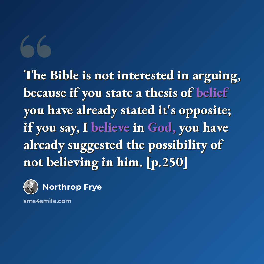 “The Bible is not interested in arguing, because if you state a thesis of belief you have already stated it's opposite; if you say, I believe in God, you have already suggested the possibility of not believing in him. [p.250]” quote by Northrop Frye