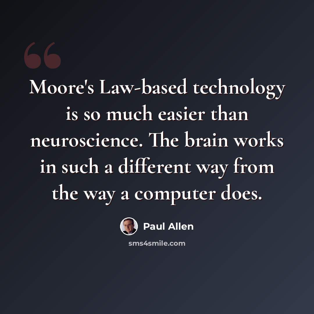 “Moore's Law-based technology is so much easier than neuroscience. The brain works in such a different way from the way a computer does.” quote by Paul Allen