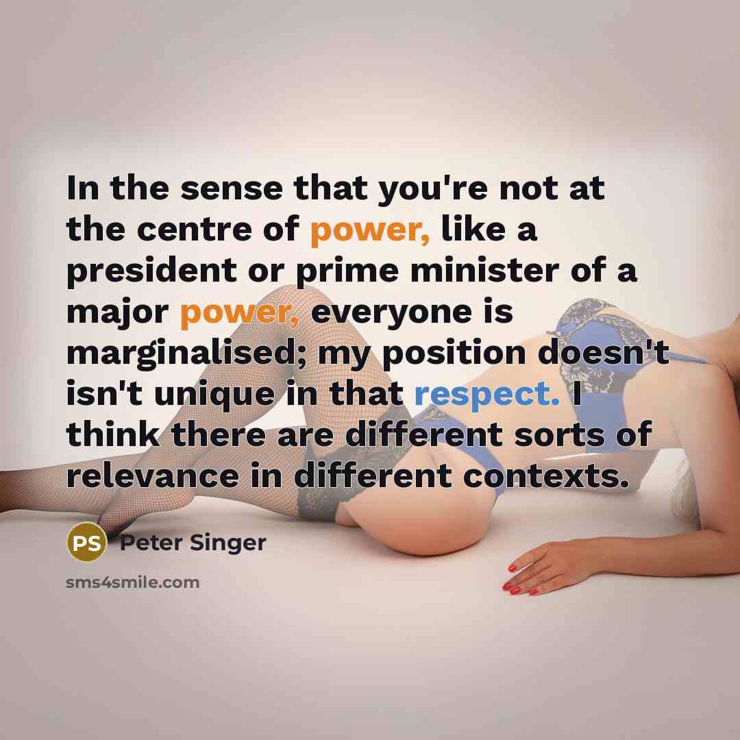 “In the sense that you're not at the centre of power, like a president or prime minister of a major power, everyone is marginalised; my position doesn't isn't unique in that respect. I think there are different sorts of relevance in different contexts.” quote by Peter Singer