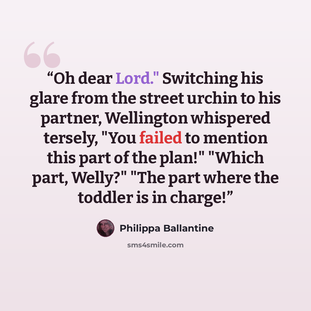 “Oh dear Lord." Switching his glare from the street urchin to his partner, Wellington whispered tersely, "You failed to mention this part of the plan!" "Which part, Welly?" "The part where the toddler is in charge!” quote by Philippa Ballantine