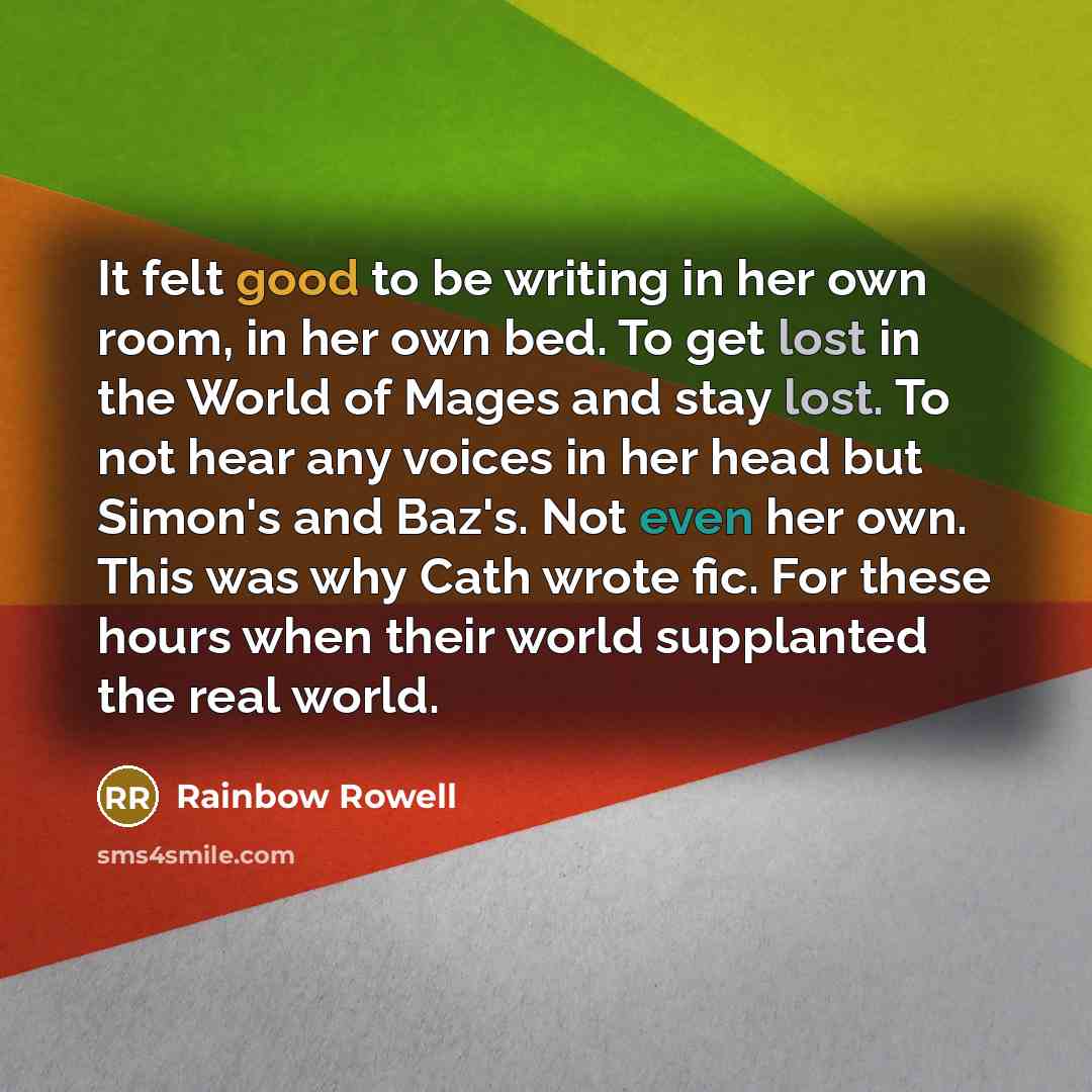 “It felt good to be writing in her own room, in her own bed. To get lost in the World of Mages and stay lost. To not hear any voices in her head but Simon's and Baz's. Not even her own. This was why Cath wrote fic. For these hours when their world supplanted the real world.” quote by Rainbow Rowell