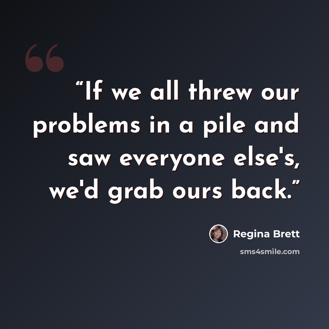 “If we all threw our problems in a pile and saw everyone else's, we'd grab ours back.” quote by Regina Brett