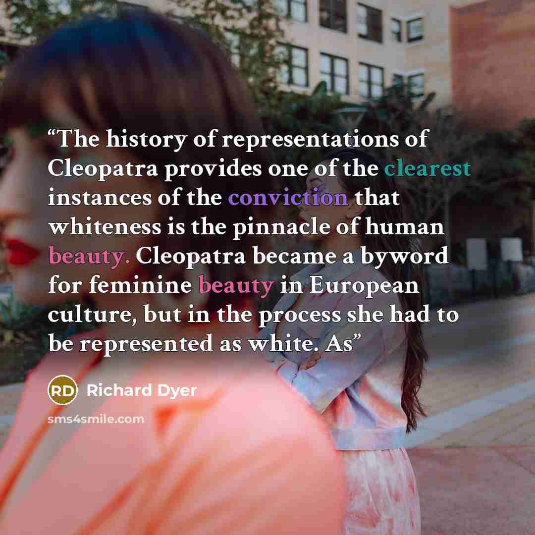 “The history of representations of Cleopatra provides one of the clearest instances of the conviction that whiteness is the pinnacle of human beauty. Cleopatra became a byword for feminine beauty in European culture, but in the process she had to be represented as white. As” quote by Richard Dyer