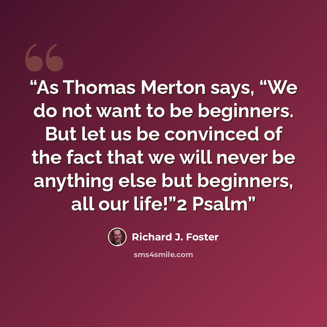 “As Thomas Merton says, “We do not want to be beginners. But let us be convinced of the fact that we will never be anything else but beginners, all our life!”2 Psalm” quote by Richard J. Foster