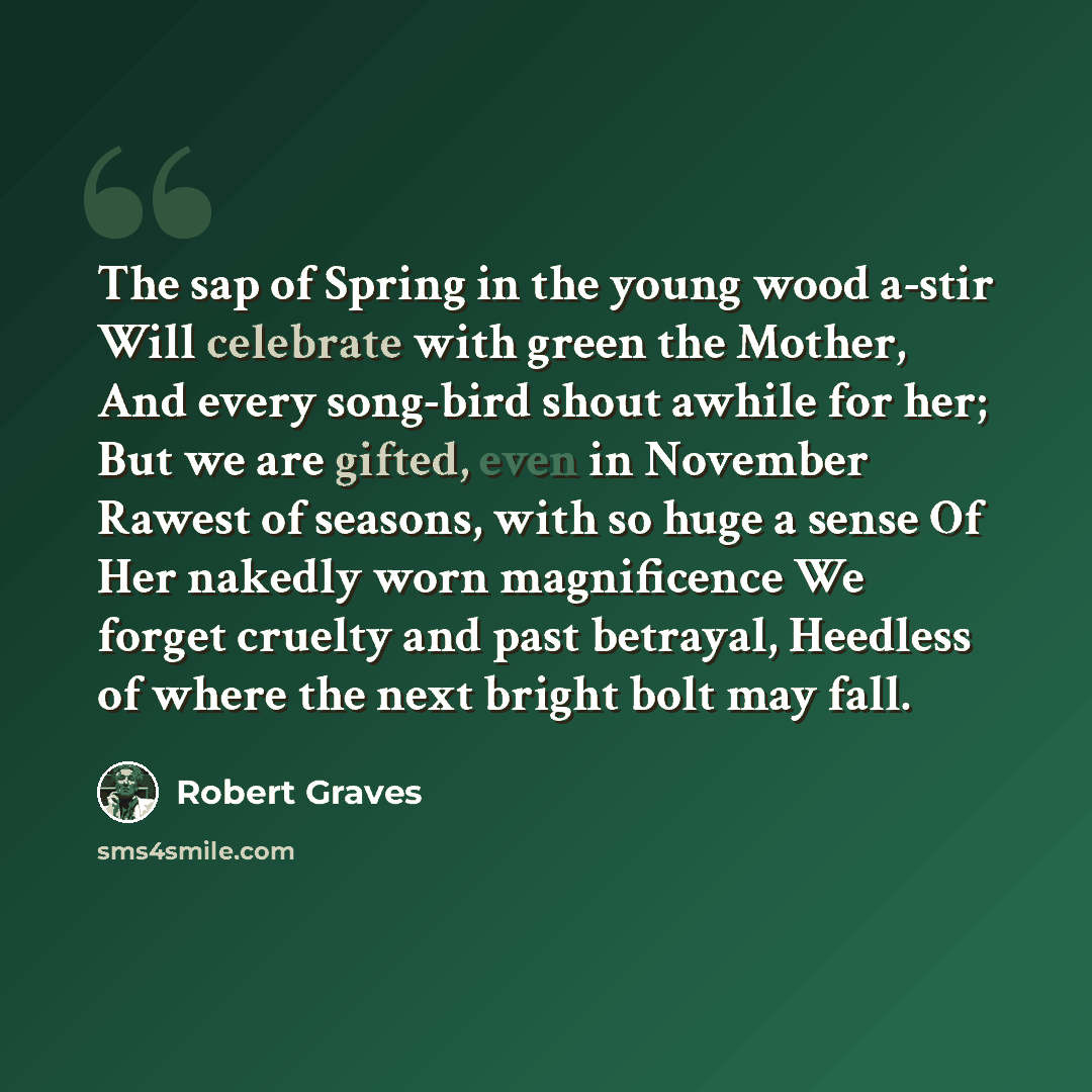 “The sap of Spring in the young wood a-stir Will celebrate with green the Mother, And every song-bird shout awhile for her; But we are gifted, even in November Rawest of seasons, with so huge a sense Of Her nakedly worn magnificence We forget cruelty and past betrayal, Heedless of where the next…” quote by Robert Graves
