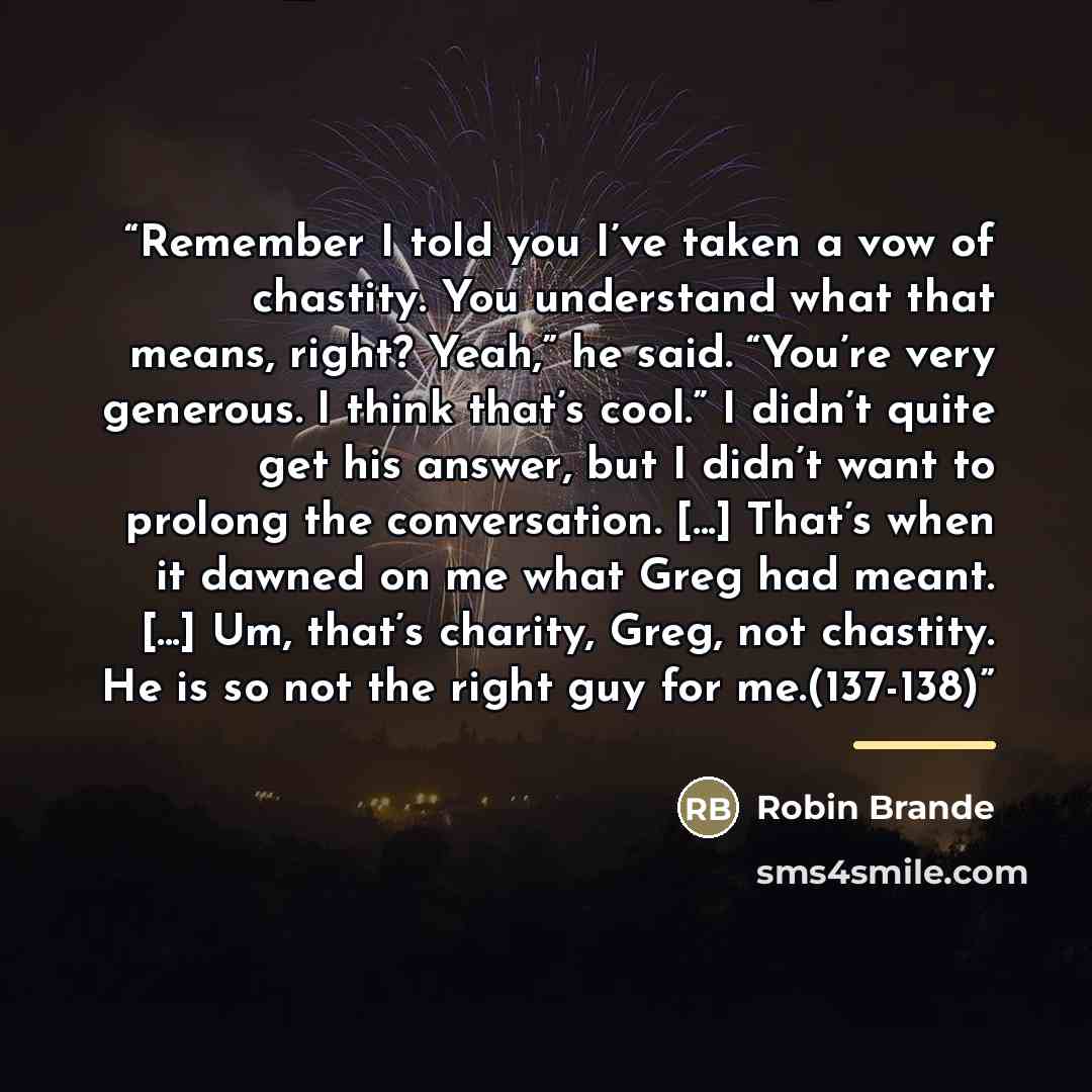 “Remember I told you I’ve taken a vow of chastity. You understand what that means, right? Yeah,” he said. “You’re very generous. I think that’s cool.” I didn’t quite get his answer, but I didn’t want to prolong the conversation. [...] That’s when it dawned on me what Greg had meant. [...] Um…” quote by Robin Brande