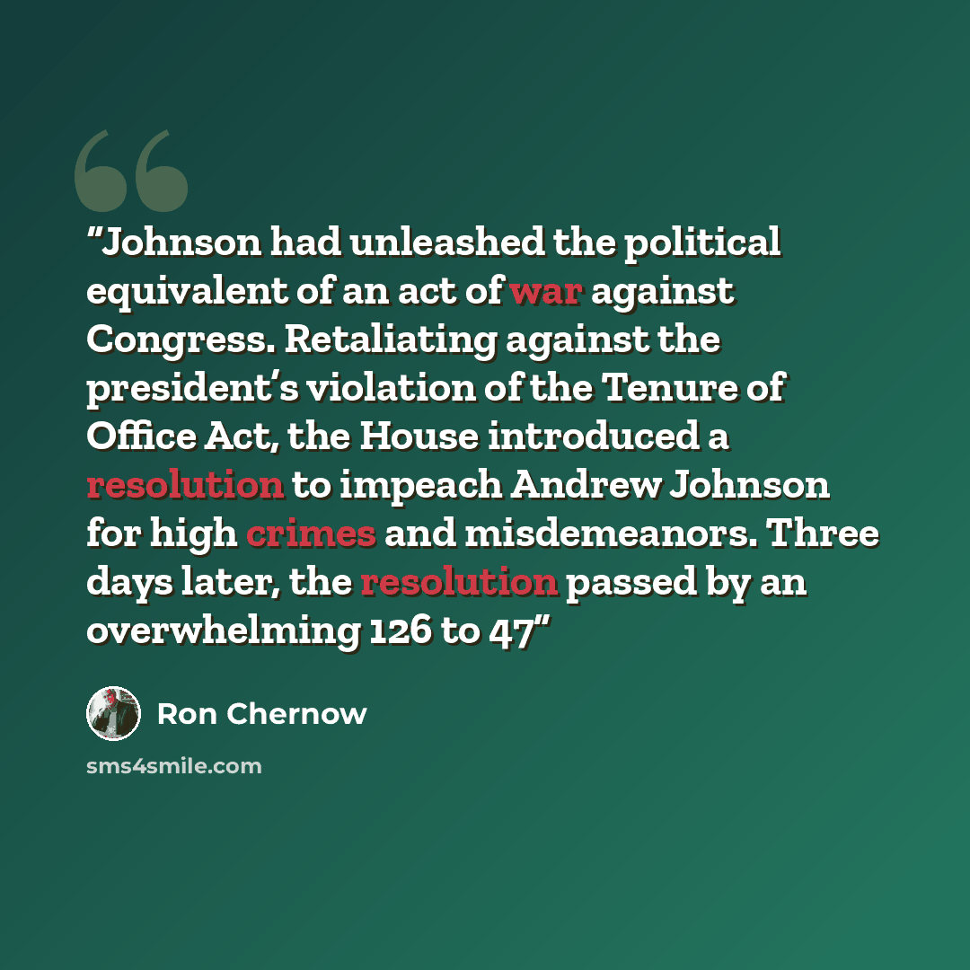 “Johnson had unleashed the political equivalent of an act of war against Congress. Retaliating against the president’s violation of the Tenure of Office Act, the House introduced a resolution to impeach Andrew Johnson for high crimes and misdemeanors. Three days later, the resolution passed by an…” quote by Ron Chernow