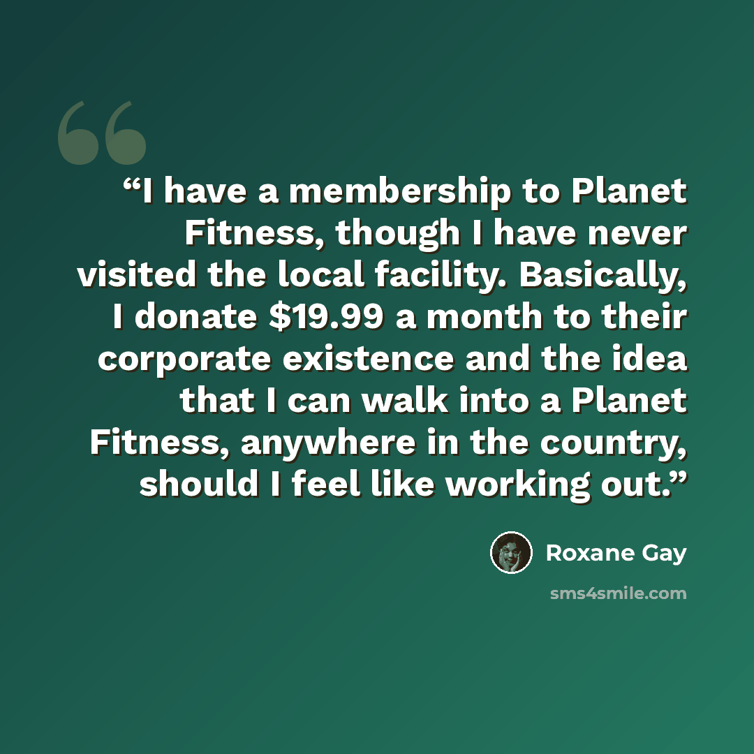 “I have a membership to Planet Fitness, though I have never visited the local facility. Basically, I donate $19.99 a month to their corporate existence and the idea that I can walk into a Planet Fitness, anywhere in the country, should I feel like working out.” quote by Roxane Gay