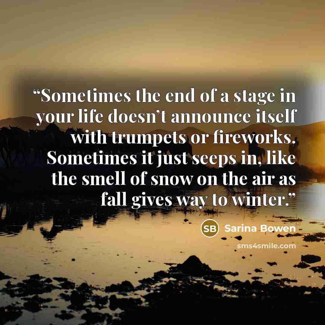 “Sometimes the end of a stage in your life doesn’t announce itself with trumpets or fireworks. Sometimes it just seeps in, like the smell of snow on the air as fall gives way to winter.” quote by Sarina Bowen