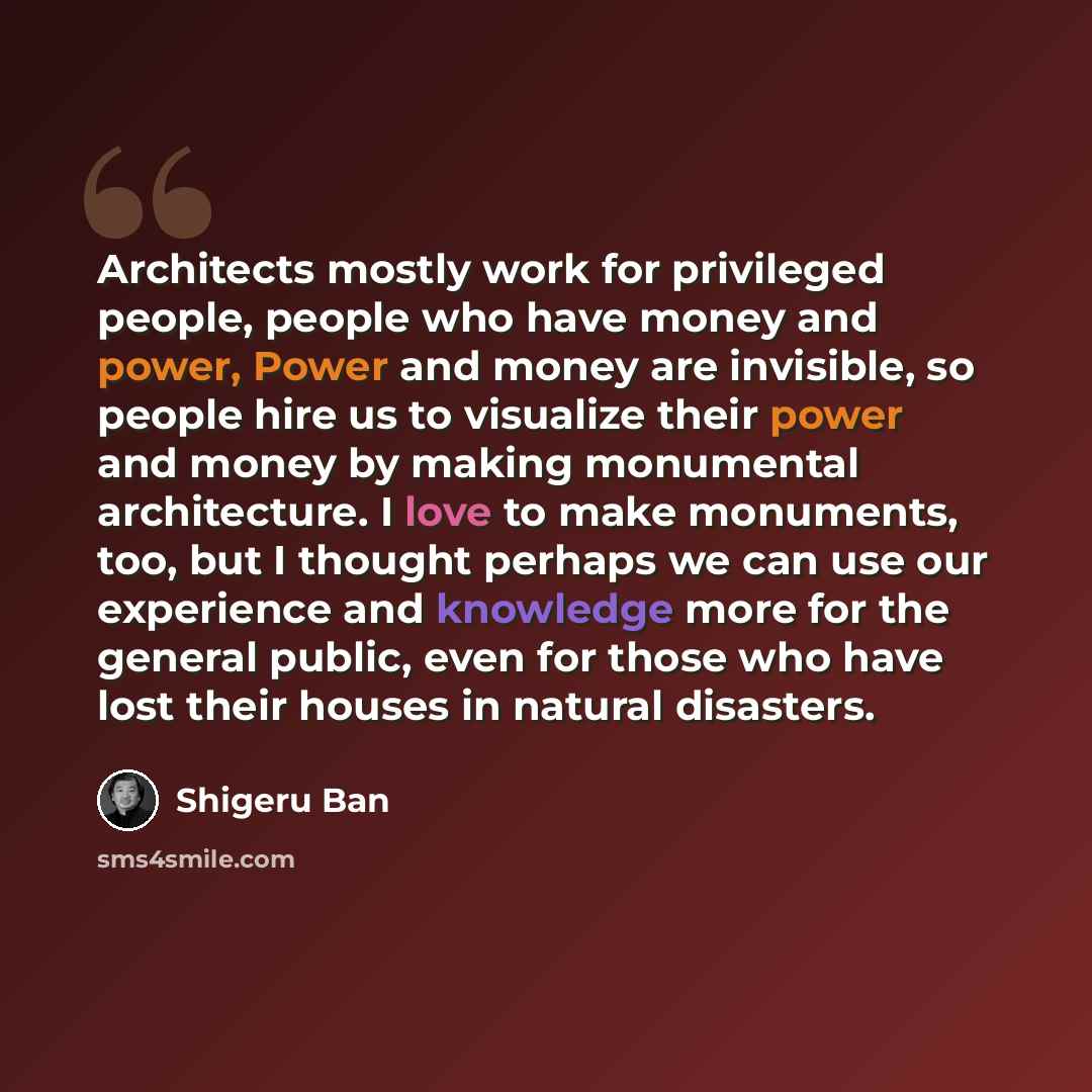 “Architects mostly work for privileged people, people who have money and power, Power and money are invisible, so people hire us to visualize their power and money by making monumental architecture. I love to make monuments, too, but I thought perhaps we can use our experience and knowledge more…” quote by Shigeru Ban