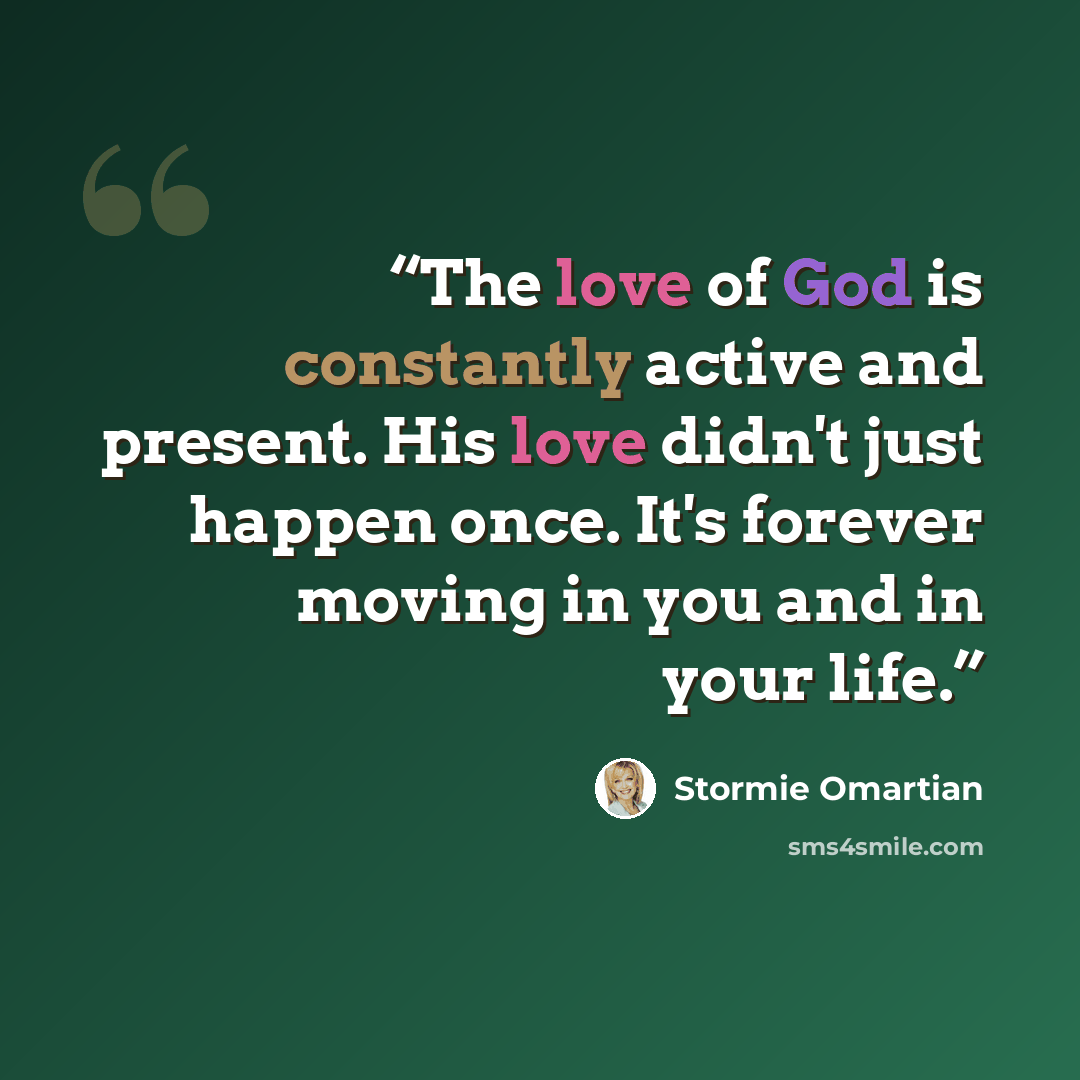 “The love of God is constantly active and present. His love didn't just happen once. It's forever moving in you and in your life.” quote by Stormie Omartian